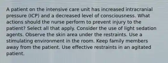 A patient on the intensive care unit has increased intracranial pressure (ICP) and a decreased level of consciousness. What actions should the nurse perform to prevent injury to the patient? Select all that apply. Consider the use of light sedation agents. Observe the skin area under the restraints. Use a stimulating environment in the room. Keep family members away from the patient. Use effective restraints in an agitated patient.