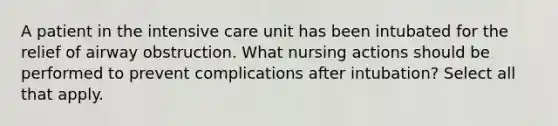 A patient in the intensive care unit has been intubated for the relief of airway obstruction. What nursing actions should be performed to prevent complications after intubation? Select all that apply.