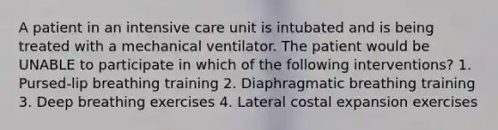 A patient in an intensive care unit is intubated and is being treated with a mechanical ventilator. The patient would be UNABLE to participate in which of the following interventions? 1. Pursed-lip breathing training 2. Diaphragmatic breathing training 3. Deep breathing exercises 4. Lateral costal expansion exercises