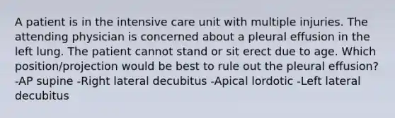 A patient is in the intensive care unit with multiple injuries. The attending physician is concerned about a pleural effusion in the left lung. The patient cannot stand or sit erect due to age. Which position/projection would be best to rule out the pleural effusion? -AP supine -Right lateral decubitus -Apical lordotic -Left lateral decubitus