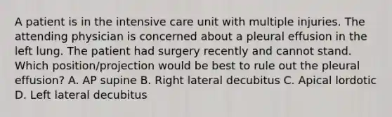 A patient is in the intensive care unit with multiple injuries. The attending physician is concerned about a pleural effusion in the left lung. The patient had surgery recently and cannot stand. Which position/projection would be best to rule out the pleural effusion? A. AP supine B. Right lateral decubitus C. Apical lordotic D. Left lateral decubitus