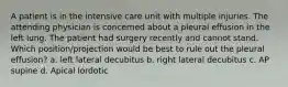 A patient is in the intensive care unit with multiple injuries. The attending physician is concerned about a pleural effusion in the left lung. The patient had surgery recently and cannot stand. Which position/projection would be best to rule out the pleural effusion? a. left lateral decubitus b. right lateral decubitus c. AP supine d. Apical lordotic