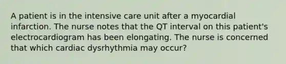 A patient is in the intensive care unit after a myocardial infarction. The nurse notes that the QT interval on this patient's electrocardiogram has been elongating. The nurse is concerned that which cardiac dysrhythmia may occur?