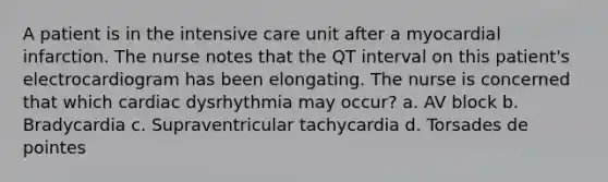 A patient is in the intensive care unit after a myocardial infarction. The nurse notes that the QT interval on this patient's electrocardiogram has been elongating. The nurse is concerned that which cardiac dysrhythmia may occur? a. AV block b. Bradycardia c. Supraventricular tachycardia d. Torsades de pointes