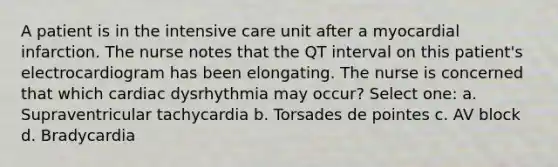 A patient is in the intensive care unit after a myocardial infarction. The nurse notes that the QT interval on this patient's electrocardiogram has been elongating. The nurse is concerned that which cardiac dysrhythmia may occur? Select one: a. Supraventricular tachycardia b. Torsades de pointes c. AV block d. Bradycardia