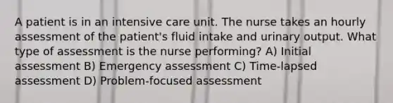 A patient is in an intensive care unit. The nurse takes an hourly assessment of the patient's fluid intake and urinary output. What type of assessment is the nurse performing? A) Initial assessment B) Emergency assessment C) Time-lapsed assessment D) Problem-focused assessment