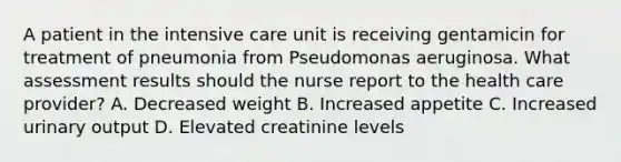 A patient in the intensive care unit is receiving gentamicin for treatment of pneumonia from Pseudomonas aeruginosa. What assessment results should the nurse report to the health care provider? A. Decreased weight B. Increased appetite C. Increased urinary output D. Elevated creatinine levels