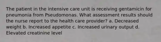 The patient in the intensive care unit is receiving gentamicin for pneumonia from Pseudomonas. What assessment results should the nurse report to the health care provider? a. Decreased weight b. Increased appetite c. Increased urinary output d. Elevated creatinine level