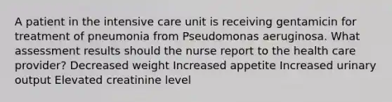 A patient in the intensive care unit is receiving gentamicin for treatment of pneumonia from Pseudomonas aeruginosa. What assessment results should the nurse report to the health care provider? Decreased weight Increased appetite Increased urinary output Elevated creatinine level