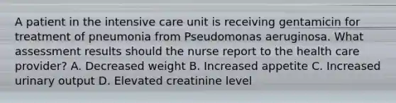 A patient in the intensive care unit is receiving gentamicin for treatment of pneumonia from Pseudomonas aeruginosa. What assessment results should the nurse report to the health care provider? A. Decreased weight B. Increased appetite C. Increased urinary output D. Elevated creatinine level