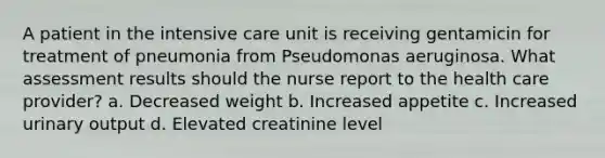 A patient in the intensive care unit is receiving gentamicin for treatment of pneumonia from Pseudomonas aeruginosa. What assessment results should the nurse report to the health care provider? a. Decreased weight b. Increased appetite c. Increased urinary output d. Elevated creatinine level