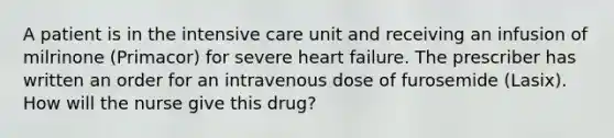 A patient is in the intensive care unit and receiving an infusion of milrinone (Primacor) for severe heart failure. The prescriber has written an order for an intravenous dose of furosemide (Lasix). How will the nurse give this drug?