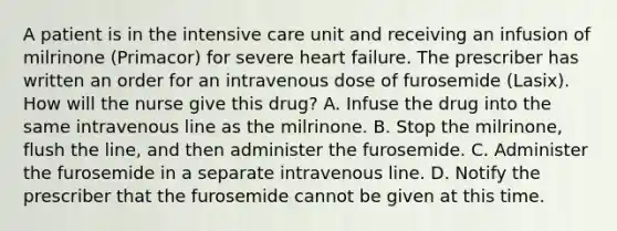 A patient is in the intensive care unit and receiving an infusion of milrinone (Primacor) for severe heart failure. The prescriber has written an order for an intravenous dose of furosemide (Lasix). How will the nurse give this drug? A. Infuse the drug into the same intravenous line as the milrinone. B. Stop the milrinone, flush the line, and then administer the furosemide. C. Administer the furosemide in a separate intravenous line. D. Notify the prescriber that the furosemide cannot be given at this time.