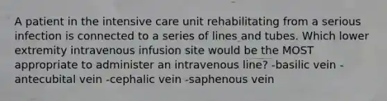 A patient in the intensive care unit rehabilitating from a serious infection is connected to a series of lines and tubes. Which lower extremity intravenous infusion site would be the MOST appropriate to administer an intravenous line? -basilic vein -antecubital vein -cephalic vein -saphenous vein