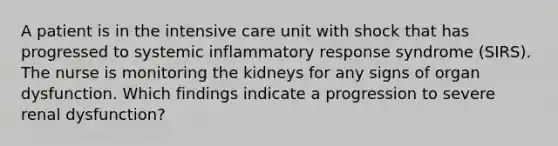 A patient is in the intensive care unit with shock that has progressed to systemic inflammatory response syndrome (SIRS). The nurse is monitoring the kidneys for any signs of organ dysfunction. Which findings indicate a progression to severe renal dysfunction?