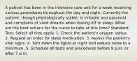 A patient has been in the intensive care unit for a week receiving various procedures throughout the day and night. Currently the patient, though physiologically stable, is irritable and paranoid and complains of vivid dreams when dozing off to sleep. What are the best actions for the nurse to take at this time? Standard Text: Select all that apply. 1. Check the patient's oxygen status. 2. Request an order for sleep medication. 3. Assess the patient's vital signs. 4. Turn down the lights at night and reduce noise to a minimum. 5. Schedule all tests and procedures before 9 p.m. or after 7 a.m.