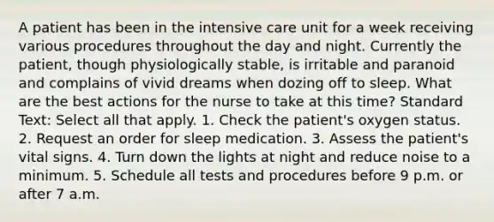 A patient has been in the intensive care unit for a week receiving various procedures throughout the day and night. Currently the patient, though physiologically stable, is irritable and paranoid and complains of vivid dreams when dozing off to sleep. What are the best actions for the nurse to take at this time? Standard Text: Select all that apply. 1. Check the patient's oxygen status. 2. Request an order for sleep medication. 3. Assess the patient's vital signs. 4. Turn down the lights at night and reduce noise to a minimum. 5. Schedule all tests and procedures before 9 p.m. or after 7 a.m.