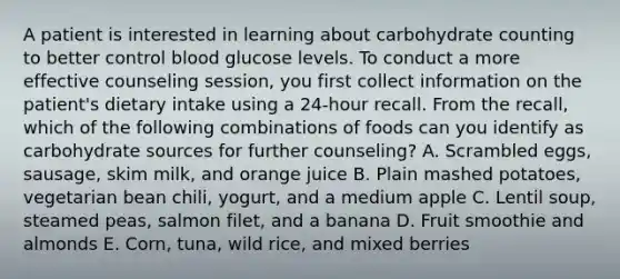 A patient is interested in learning about carbohydrate counting to better control blood glucose levels. To conduct a more effective counseling session, you first collect information on the patient's dietary intake using a 24-hour recall. From the recall, which of the following combinations of foods can you identify as carbohydrate sources for further counseling? A. Scrambled eggs, sausage, skim milk, and orange juice B. Plain mashed potatoes, vegetarian bean chili, yogurt, and a medium apple C. Lentil soup, steamed peas, salmon filet, and a banana D. Fruit smoothie and almonds E. Corn, tuna, wild rice, and mixed berries