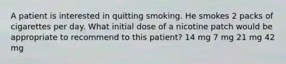 A patient is interested in quitting smoking. He smokes 2 packs of cigarettes per day. What initial dose of a nicotine patch would be appropriate to recommend to this patient? 14 mg 7 mg 21 mg 42 mg