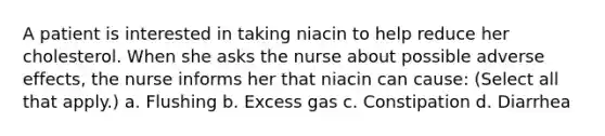 A patient is interested in taking niacin to help reduce her cholesterol. When she asks the nurse about possible adverse effects, the nurse informs her that niacin can cause: (Select all that apply.) a. Flushing b. Excess gas c. Constipation d. Diarrhea