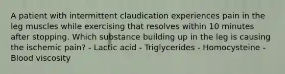 A patient with intermittent claudication experiences pain in the leg muscles while exercising that resolves within 10 minutes after stopping. Which substance building up in the leg is causing the ischemic pain? - Lactic acid - Triglycerides - Homocysteine - Blood viscosity