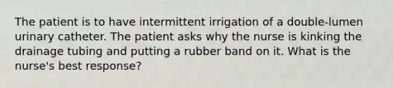 The patient is to have intermittent irrigation of a double-lumen urinary catheter. The patient asks why the nurse is kinking the drainage tubing and putting a rubber band on it. What is the nurse's best response?