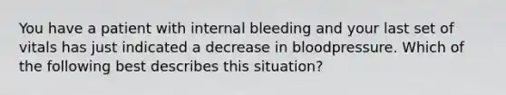 You have a patient with internal bleeding and your last set of vitals has just indicated a decrease in bloodpressure. Which of the following best describes this situation?