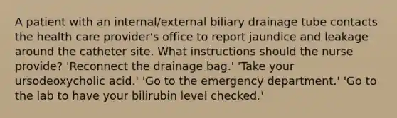 A patient with an internal/external biliary drainage tube contacts the health care provider's office to report jaundice and leakage around the catheter site. What instructions should the nurse provide? 'Reconnect the drainage bag.' 'Take your ursodeoxycholic acid.' 'Go to the emergency department.' 'Go to the lab to have your bilirubin level checked.'