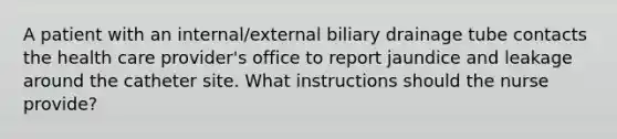 A patient with an internal/external biliary drainage tube contacts the health care provider's office to report jaundice and leakage around the catheter site. What instructions should the nurse provide?