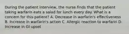 During the patient interview, the nurse finds that the patient taking warfarin eats a salad for lunch every day. What is a concern for this patient? A. Decrease in warfarin's effectiveness B. Increase in warfarin's action C. Allergic reaction to warfarin D. Increase in GI upset