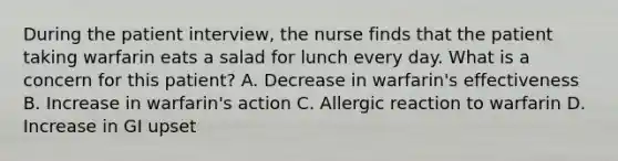 During the patient interview, the nurse finds that the patient taking warfarin eats a salad for lunch every day. What is a concern for this patient? A. Decrease in warfarin's effectiveness B. Increase in warfarin's action C. Allergic reaction to warfarin D. Increase in GI upset