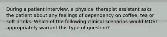 During a patient interview, a physical therapist assistant asks the patient about any feelings of dependency on coffee, tea or soft drinks. Which of the following clinical scenarios would MOST appropriately warrant this type of question?