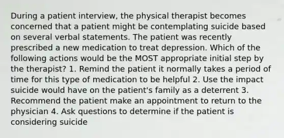 During a patient interview, the physical therapist becomes concerned that a patient might be contemplating suicide based on several verbal statements. The patient was recently prescribed a new medication to treat depression. Which of the following actions would be the MOST appropriate initial step by the therapist? 1. Remind the patient it normally takes a period of time for this type of medication to be helpful 2. Use the impact suicide would have on the patient's family as a deterrent 3. Recommend the patient make an appointment to return to the physician 4. Ask questions to determine if the patient is considering suicide