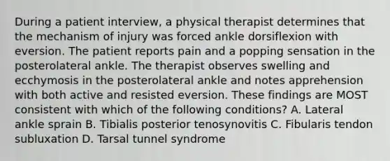 During a patient interview, a physical therapist determines that the mechanism of injury was forced ankle dorsiflexion with eversion. The patient reports pain and a popping sensation in the posterolateral ankle. The therapist observes swelling and ecchymosis in the posterolateral ankle and notes apprehension with both active and resisted eversion. These findings are MOST consistent with which of the following conditions? A. Lateral ankle sprain B. Tibialis posterior tenosynovitis C. Fibularis tendon subluxation D. Tarsal tunnel syndrome