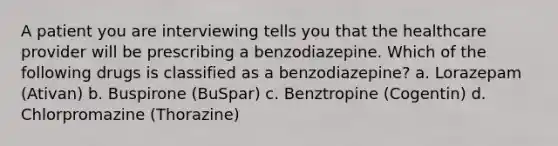 A patient you are interviewing tells you that the healthcare provider will be prescribing a benzodiazepine. Which of the following drugs is classified as a benzodiazepine? a. Lorazepam (Ativan) b. Buspirone (BuSpar) c. Benztropine (Cogentin) d. Chlorpromazine (Thorazine)