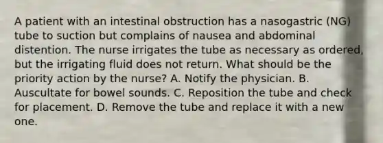 A patient with an intestinal obstruction has a nasogastric (NG) tube to suction but complains of nausea and abdominal distention. The nurse irrigates the tube as necessary as ordered, but the irrigating fluid does not return. What should be the priority action by the nurse? A. Notify the physician. B. Auscultate for bowel sounds. C. Reposition the tube and check for placement. D. Remove the tube and replace it with a new one.