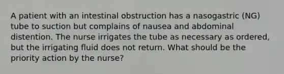 A patient with an intestinal obstruction has a nasogastric (NG) tube to suction but complains of nausea and abdominal distention. The nurse irrigates the tube as necessary as ordered, but the irrigating fluid does not return. What should be the priority action by the nurse?