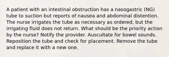 A patient with an intestinal obstruction has a nasogastric (NG) tube to suction but reports of nausea and abdominal distention. The nurse irrigates the tube as necessary as ordered, but the irrigating fluid does not return. What should be the priority action by the nurse? Notify the provider. Auscultate for bowel sounds. Reposition the tube and check for placement. Remove the tube and replace it with a new one.