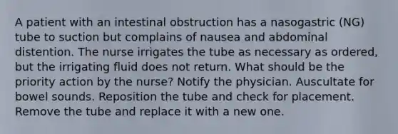 A patient with an intestinal obstruction has a nasogastric (NG) tube to suction but complains of nausea and abdominal distention. The nurse irrigates the tube as necessary as ordered, but the irrigating fluid does not return. What should be the priority action by the nurse? Notify the physician. Auscultate for bowel sounds. Reposition the tube and check for placement. Remove the tube and replace it with a new one.