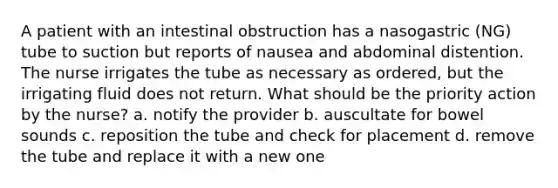 A patient with an intestinal obstruction has a nasogastric (NG) tube to suction but reports of nausea and abdominal distention. The nurse irrigates the tube as necessary as ordered, but the irrigating fluid does not return. What should be the priority action by the nurse? a. notify the provider b. auscultate for bowel sounds c. reposition the tube and check for placement d. remove the tube and replace it with a new one