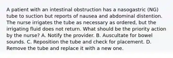 A patient with an intestinal obstruction has a nasogastric (NG) tube to suction but reports of nausea and abdominal distention. The nurse irrigates the tube as necessary as ordered, but the irrigating fluid does not return. What should be the priority action by the nurse? A. Notify the provider. B. Auscultate for bowel sounds. C. Reposition the tube and check for placement. D. Remove the tube and replace it with a new one.