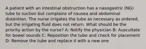 A patient with an intestinal obstruction has a nasogastric (NG) tube to suction but complains of nausea and abdominal distention. The nurse irrigates the tube as necessary as ordered, but the irrigating fluid does not return. What should be the priority action by the nurse? A: Notify the physician B: Auscultate for bowel sounds C: Reposition the tube and check for placement D: Remove the tube and replace it with a new one