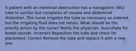 A patient with an intestinal obstruction has a nasogastric (NG) tube to suction but complains of nausea and abdominal distention. The nurse irrigates the tube as necessary as ordered, but the irrigating fluid does not return. What should be the priority action by the nurse? Notify the physician. Auscultate for bowel sounds. Incorrect Reposition the tube and check for placement. Correct Remove the tube and replace it with a new one.