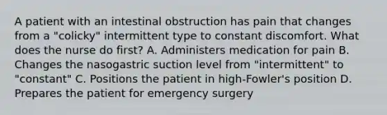 A patient with an intestinal obstruction has pain that changes from a "colicky" intermittent type to constant discomfort. What does the nurse do first? A. Administers medication for pain B. Changes the nasogastric suction level from "intermittent" to "constant" C. Positions the patient in high-Fowler's position D. Prepares the patient for emergency surgery