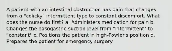 A patient with an intestinal obstruction has pain that changes from a "colicky" intermittent type to constant discomfort. What does the nurse do first? a. Administers medication for pain b. Changes the nasogastric suction level from "intermittent" to "constant" c. Positions the patient in high-Fowler's position d. Prepares the patient for emergency surgery