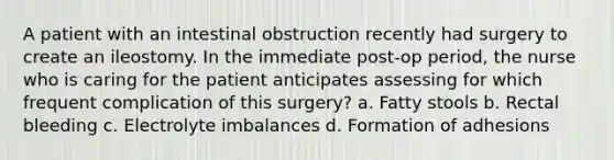 A patient with an intestinal obstruction recently had surgery to create an ileostomy. In the immediate post-op period, the nurse who is caring for the patient anticipates assessing for which frequent complication of this surgery? a. Fatty stools b. Rectal bleeding c. Electrolyte imbalances d. Formation of adhesions