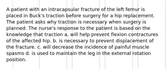 A patient with an intracapsular fracture of the left femur is placed in Buck's traction before surgery for a hip replacement. The patient asks why traction is necessary when surgery is planned. The nurse's response to the patient is based on the knowledge that traction a. will help prevent flexion contractures of the affected hip. b. is necessary to prevent displacement of the fracture. c. will decrease the incidence of painful muscle spasms d. is used to maintain the leg in the external rotation position.