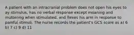 A patient with an intracranial problem does not open his eyes to ay stimulus, has no verbal response except moaning and muttering when stimulated, and flexes his arm in response to painful stimuli. The nurse records the patient's GCS score as a) 6 b) 7 c) 9 d) 11