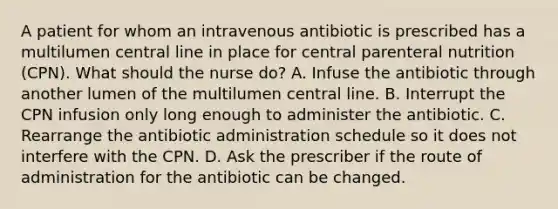 A patient for whom an intravenous antibiotic is prescribed has a multilumen central line in place for central parenteral nutrition (CPN). What should the nurse do? A. Infuse the antibiotic through another lumen of the multilumen central line. B. Interrupt the CPN infusion only long enough to administer the antibiotic. C. Rearrange the antibiotic administration schedule so it does not interfere with the CPN. D. Ask the prescriber if the route of administration for the antibiotic can be changed.