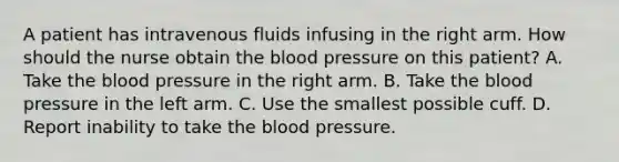 A patient has intravenous fluids infusing in the right arm. How should the nurse obtain the blood pressure on this patient? A. Take the blood pressure in the right arm. B. Take the blood pressure in the left arm. C. Use the smallest possible cuff. D. Report inability to take the blood pressure.